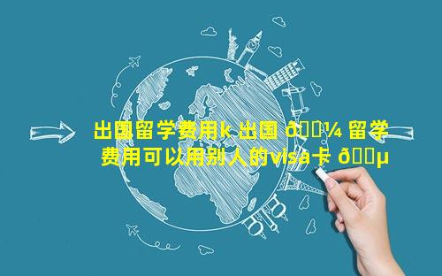 出国留学费用k 出国 🌼 留学费用可以用别人的visa卡 🐵 支付吗
